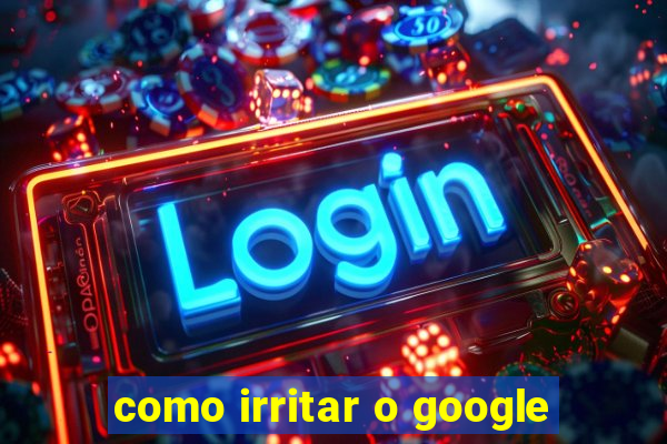 como irritar o google