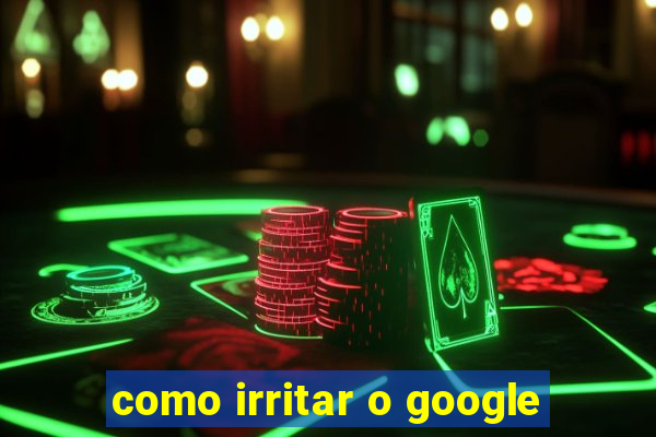 como irritar o google