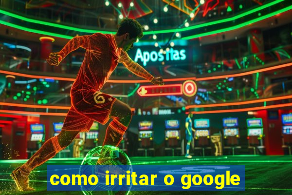 como irritar o google